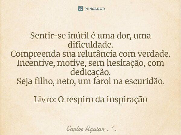 Sentir-se inútil é uma dor, uma dificuldade. Compreenda sua relutância com verdade. Incentive, motive, sem hesitação, com dedicação. Seja filho, neto, um farol... Frase de Carlos Aguiar . ..