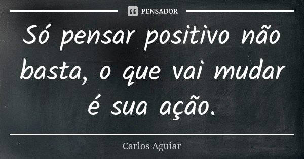 Só pensar positivo não basta, o que vai mudar é sua ação.... Frase de Carlos Aguiar.