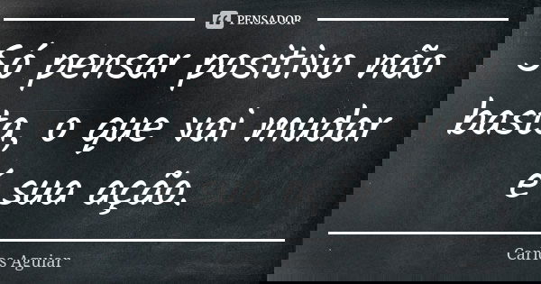 Só pensar positivo não basta, o que vai mudar é sua ação.... Frase de Carlos Aguiar.