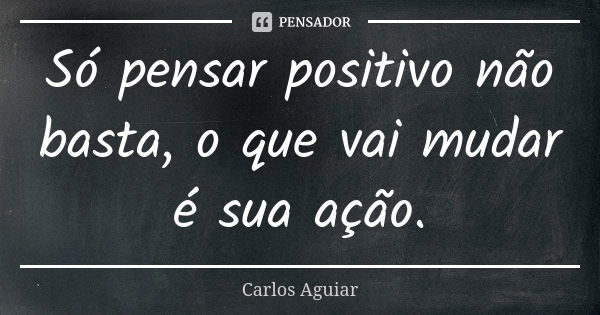 Só pensar positivo não basta, o que vai mudar é sua ação.... Frase de Carlos Aguiar.