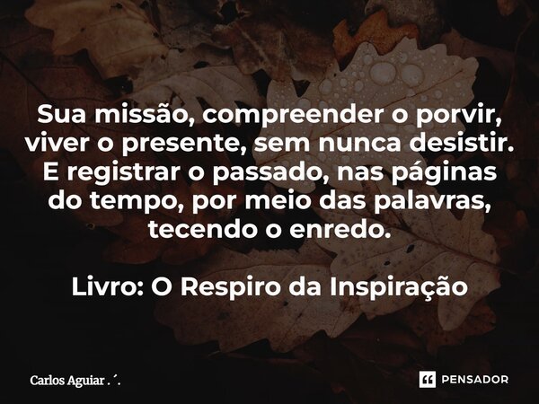 ⁠Sua missão, compreender o porvir, viver o presente, sem nunca desistir. E registrar o passado, nas páginas do tempo, por meio das palavras, tecendo o enredo. L... Frase de Carlos Aguiar . ..