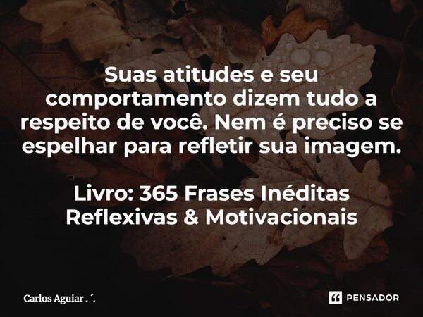 ⁠Suas atitudes e seu comportamento dizem tudo a respeito de você. Nem é preciso se espelhar para refletir sua imagem. Livro: 365 Frases Inéditas Reflexivas &... Frase de Carlos Aguiar . ..