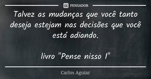 Talvez as mudanças que você tanto deseja estejam nas decisões que você está adiando. livro "Pense nisso 1"... Frase de Carlos Aguiar.