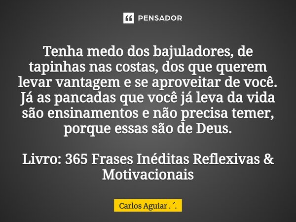 Tenha medo dos bajuladores, de tapinhas nas costas, dos que querem levar vantagem e se aproveitar de você. Já as pancadas que você já leva da vida são ensiname... Frase de Carlos Aguiar . ..