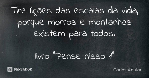 Tire lições das escalas da vida, porque morros e montanhas existem para todos. livro "Pense nisso 1"... Frase de Carlos Aguiar.