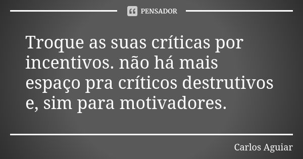 Troque as suas críticas por incentivos. não há mais espaço pra críticos destrutivos e, sim para motivadores.... Frase de Carlos Aguiar.