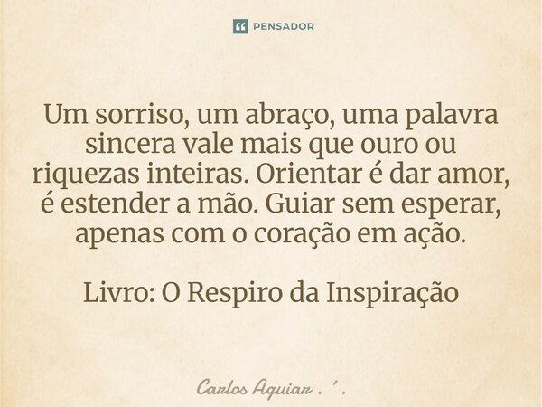 Um sorriso, um abraço, uma palavra sincera vale mais que ouro ou riquezas inteiras. Orientar é dar amor, é estender a mão. Guiar sem esperar, apenas com o cora... Frase de Carlos Aguiar . ..