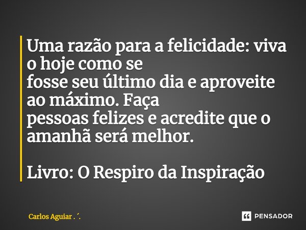⁠Uma razão para a felicidade: viva o hoje como se fosse seu último dia e aproveite ao máximo. Faça pessoas felizes e acredite que o amanhã será melhor. Livro: O... Frase de Carlos Aguiar . ..