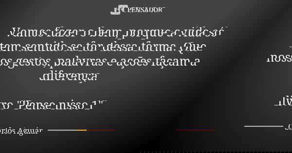 Vamos fazer o bem, porque a vida só tem sentido se for dessa forma. Que nossos gestos, palavras e ações façam a diferença. livro "Pense nisso 1"... Frase de Carlos Aguiar.