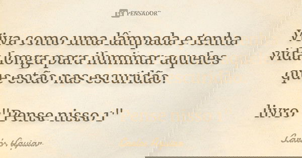 Viva como uma lâmpada e tenha vida longa para iluminar aqueles que estão nas escuridão. livro "Pense nisso 1"... Frase de Carlos Aguiar.