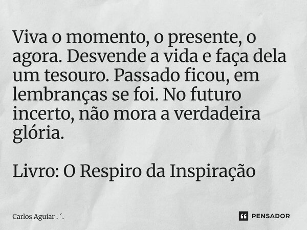Viva o momento, o presente, o agora. Desvende a vida e faça dela um tesouro. Passado ficou, em lembranças se foi. No futuro incerto, não mora a verdadeira glór... Frase de Carlos Aguiar . ..