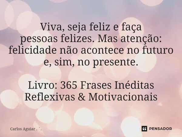 ⁠Viva, seja feliz e faça pessoas felizes. Mas atenção: felicidade não acontece no futuro e, sim, no presente. Livro: 365 Frases Inéditas Reflexivas & Motiva... Frase de Carlos Aguiar . ..