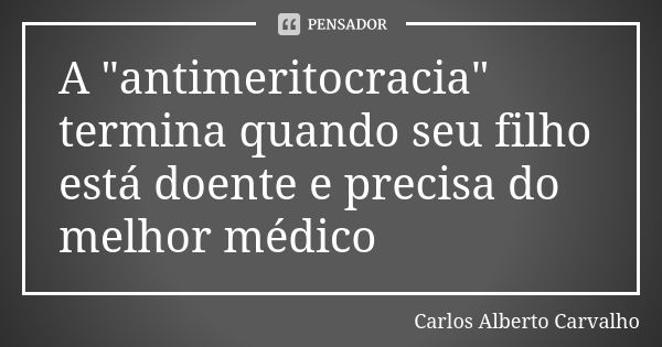 A "antimeritocracia" termina quando seu filho está doente e precisa do melhor médico... Frase de Carlos Alberto Carvalho.