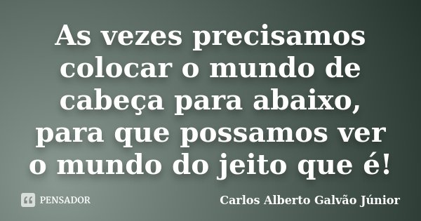 As vezes precisamos colocar o mundo de cabeça para abaixo, para que possamos ver o mundo do jeito que é!... Frase de Carlos Alberto Galvão Júnior.