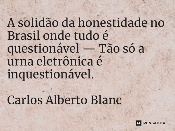 ⁠A solidão da honestidade no Brasil onde tudo é questionável — Tão só a urna eletrônica é inquestionável. Carlos Alberto Blanc... Frase de Carlos Alberto Blanc.