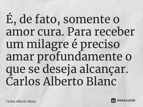 ⁠É, de fato, somente o amor cura. Para receber um milagre é preciso amar profundamente o que se deseja alcançar.... Frase de Carlos Alberto Blanc.
