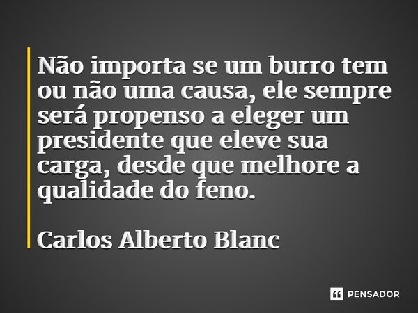 ⁠⁠Não importa se um burro tem ou não uma causa, ele sempre será propenso a eleger um presidente que eleve sua carga, desde que melhore a qualidade do feno. Carl... Frase de Carlos Alberto Blanc.