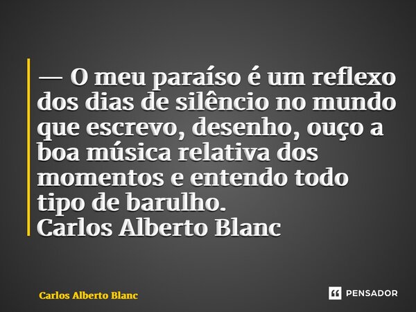 ⁠— O meu paraíso é um reflexo dos dias de silêncio no mundo que escrevo, desenho, ouço a boa música relativa dos momentos e entendo todo tipo de barulho.... Frase de Carlos Alberto Blanc.