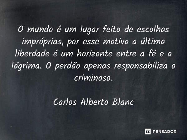 O mundo é um lugar feito de escolhas impróprias, por esse motivo a última liberdade é um horizonte entre a fé e a lágrima. O perdão apenas responsabiliza o crim... Frase de Carlos Alberto Blanc.