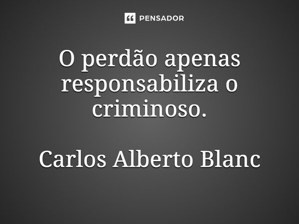 ⁠O perdão apenas responsabiliza o criminoso. Carlos Alberto Blanc... Frase de Carlos Alberto Blanc.