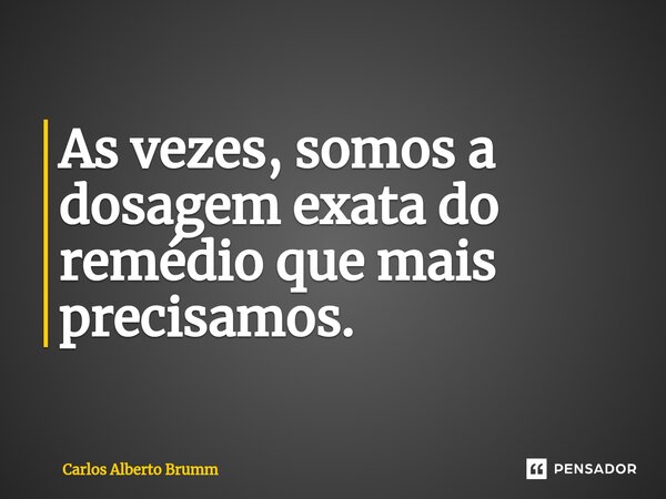 As vezes, somos a dosagem exata do remédio que mais precisamos.... Frase de Carlos Alberto Brumm.