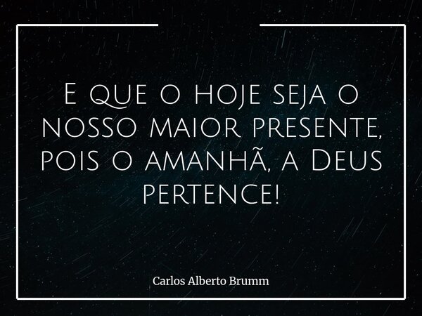 E que o hoje seja o nosso maior presente, pois o amanhã, a Deus pertence!... Frase de Carlos Alberto Brumm.