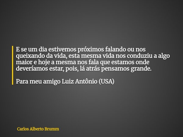 E se um dia estivemos próximos falando ou nos queixando da vida, esta mesma vida nos conduziu a algo maior e hoje a mesma nos fala que estamos onde deveríamos e... Frase de Carlos Alberto Brumm.