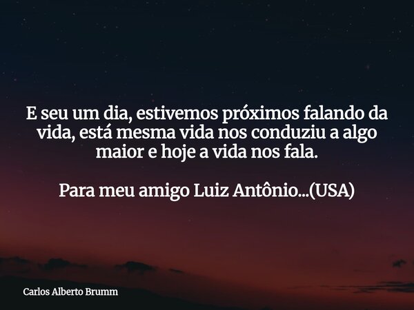 E seu um dia, estivemos próximos falando da vida, está mesma vida nos conduziu a algo maior e hoje a vida nos fala. Para meu amigo Luiz Antônio...(USA)... Frase de Carlos Alberto Brumm.