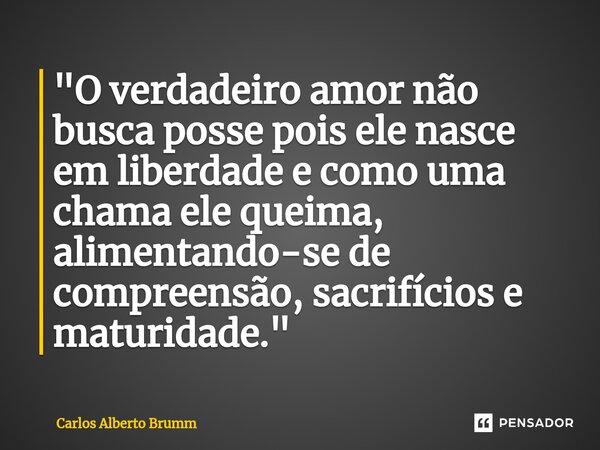 "O verdadeiro amor não busca posse pois ele nasce em liberdade e como uma chama ele queima, alimentando-se de compreensão, sacrifícios e maturidade."... Frase de Carlos Alberto Brumm.