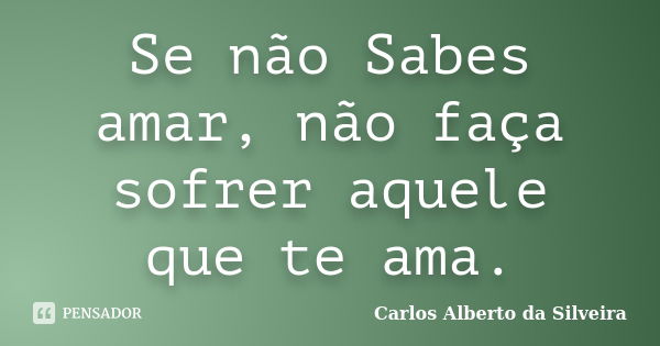 Se não Sabes amar, não faça sofrer aquele que te ama.... Frase de Carlos Alberto da Silveira.