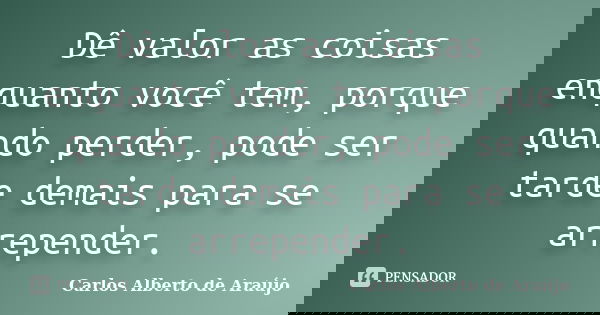Dê valor as coisas enquanto você tem, porque quando perder, pode ser tarde demais para se arrepender.... Frase de Carlos Alberto de Araújo.