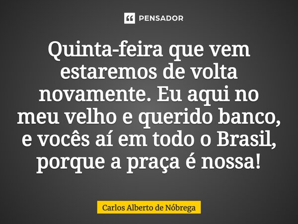 ⁠Quinta-feira que vem estaremos de volta novamente. Eu aqui no meu velho e querido banco, e vocês aí em todo o Brasil, porque a praça é nossa!... Frase de Carlos Alberto de Nóbrega.