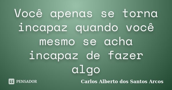 Você apenas se torna incapaz quando você mesmo se acha incapaz de fazer algo... Frase de Carlos Alberto dos Santos Arcos.