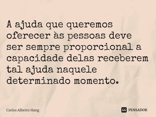⁠A ajuda que queremos oferecer às pessoas deve ser sempre proporcional a capacidade delas receberem tal ajuda naquele determinado momento.... Frase de Carlos Alberto Hang.
