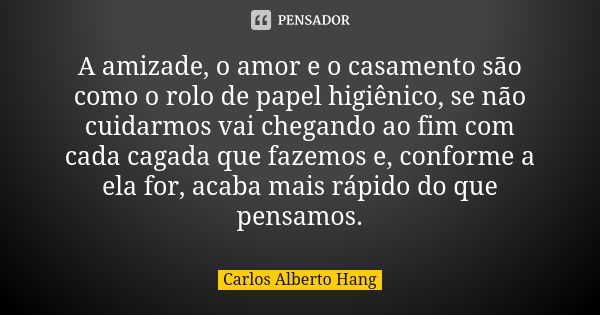 A amizade, o amor e o casamento são como o rolo de papel higiênico, se não cuidarmos vai chegando ao fim com cada cagada que fazemos e, conforme a ela for, acab... Frase de Carlos Alberto Hang.