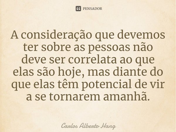 ⁠A consideração que devemos ter sobre as pessoas não deve ser correlata ao que elas são hoje, mas diante do que elas têm potencial de vir a se tornarem amanhã.... Frase de Carlos Alberto Hang.