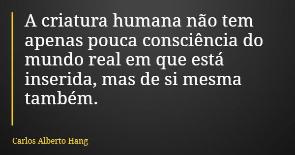 A criatura humana não tem apenas pouca consciência do mundo real em que está inserida, mas de si mesma também.... Frase de Carlos Alberto Hang.