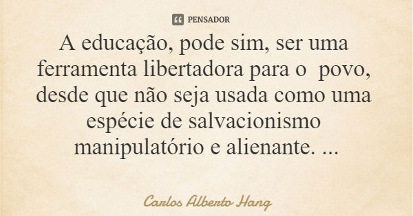 A educação, pode sim, ser uma ferramenta libertadora para o povo, desde que não seja usada como uma espécie de salvacionismo manipulatório e alienante.... Frase de Carlos Alberto Hang.