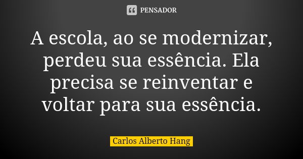 A escola, ao se modernizar, perdeu sua essência. Ela precisa se reinventar e voltar para sua essência.... Frase de Carlos Alberto Hang.