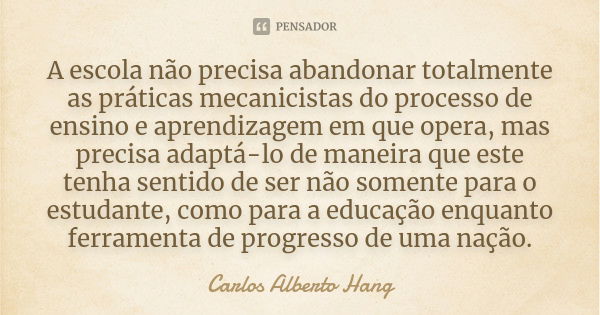 A escola não precisa abandonar totalmente as práticas mecanicistas do processo de ensino e aprendizagem em que opera, mas precisa adaptá-lo de maneira que este ... Frase de Carlos Alberto Hang.