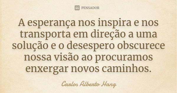 A esperança nos inspira e nos transporta em direção a uma solução e o desespero obscurece nossa visão ao procuramos enxergar novos caminhos.... Frase de Carlos Alberto Hang.