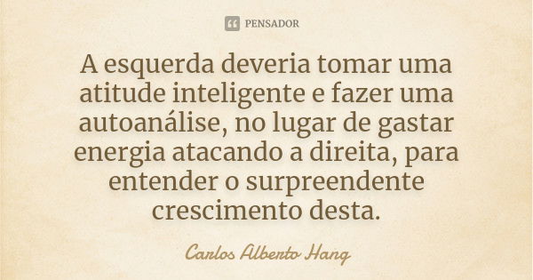 A esquerda deveria tomar uma atitude inteligente e fazer uma autoanálise, no lugar de gastar energia atacando a direita, para entender o surpreendente crescimen... Frase de Carlos Alberto Hang.