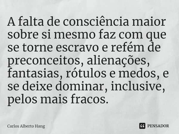 ⁠A falta de consciência maior sobre si mesmo faz com que se torne escravo e refém de preconceitos, alienações, fantasias, rótulos e medos, e se deixe dominar, i... Frase de Carlos Alberto Hang.
