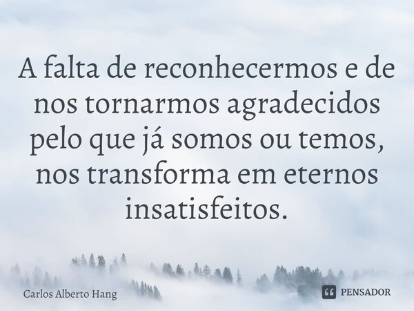 ⁠A falta de reconhecermos e de nos tornarmos agradecidos pelo que já somos ou temos, nos transforma em eternos insatisfeitos.... Frase de Carlos Alberto Hang.