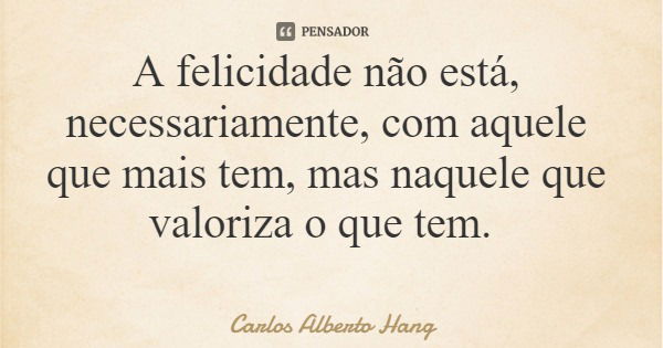 A felicidade não está, necessariamente, com aquele que mais tem, mas naquele que valoriza o que tem.... Frase de Carlos Alberto Hang.