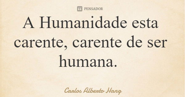 A Humanidade esta carente, carente de ser humana.... Frase de Carlos Alberto Hang.