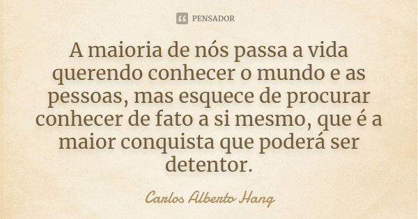 A maioria de nós passa a vida querendo conhecer o mundo e as pessoas, mas esquece de procurar conhecer de fato a si mesmo, que é a maior conquista que poderá se... Frase de Carlos Alberto Hang.