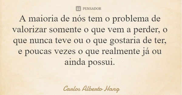 A maioria de nós tem o problema de valorizar somente o que vem a perder, o que nunca teve ou o que gostaria de ter, e poucas vezes o que realmente já ou ainda p... Frase de Carlos Alberto Hang.