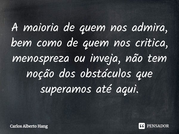 ⁠A maioria de quem nos admira, bem como de quem nos critica, menospreza ou inveja, não tem noção dos obstáculos que superamos até aqui.... Frase de Carlos Alberto Hang.