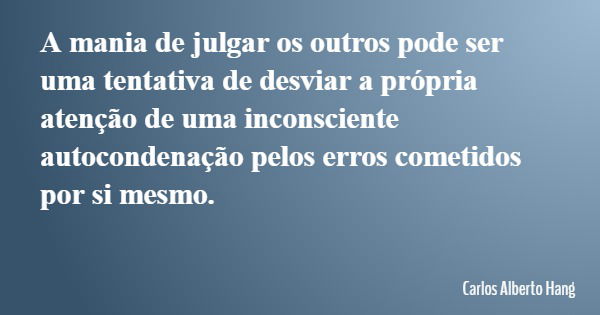 A mania de julgar os outros pode ser uma tentativa de desviar a própria atenção de uma inconsciente autocondenação pelos erros cometidos por si mesmo.... Frase de Carlos Alberto Hang.